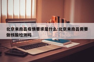 北京来南昌疫情要求是什么:北京来南昌需要做核酸检测吗