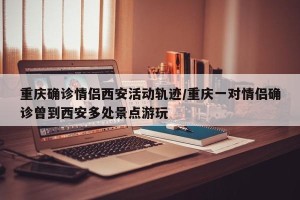 重庆确诊情侣西安活动轨迹/重庆一对情侣确诊曾到西安多处景点游玩