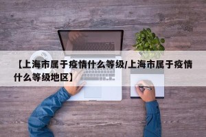 【上海市属于疫情什么等级/上海市属于疫情什么等级地区】