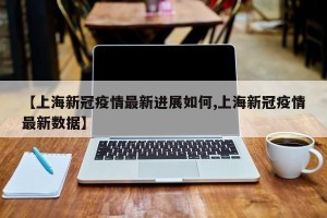 【上海新冠疫情最新进展如何,上海新冠疫情最新数据】