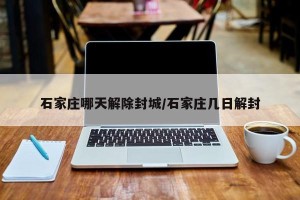 石家庄哪天解除封城/石家庄几日解封