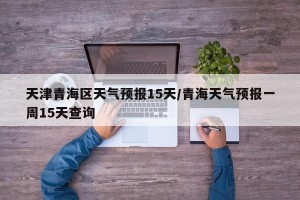 天津青海区天气预报15天/青海天气预报一周15天查询