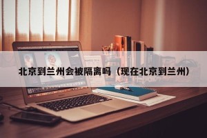 北京到兰州会被隔离吗（现在北京到兰州）