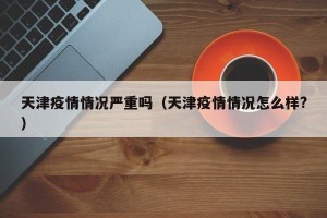 天津疫情情况严重吗（天津疫情情况怎么样?）
