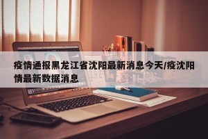 疫情通报黑龙江省沈阳最新消息今天/疫沈阳情最新数据消息