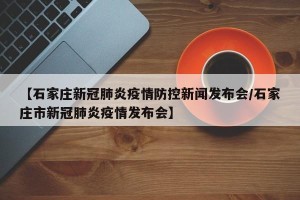 【石家庄新冠肺炎疫情防控新闻发布会/石家庄市新冠肺炎疫情发布会】