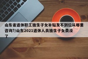 山东省退休职工独生子女补贴发不到位从哪里咨询?/山东2021退休人员独生子女费没了