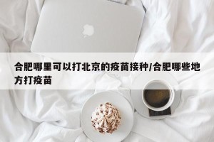 合肥哪里可以打北京的疫苗接种/合肥哪些地方打疫苗