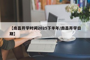 【南昌开学时间2025下半年/南昌开学日期】
