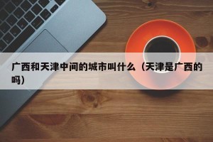 广西和天津中间的城市叫什么（天津是广西的吗）