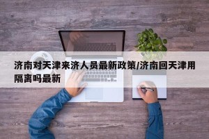 济南对天津来济人员最新政策/济南回天津用隔离吗最新