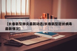 【长春新型肺炎最新动态/长春新型冠状病毒最新情况】
