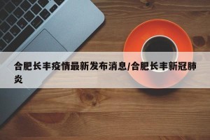 合肥长丰疫情最新发布消息/合肥长丰新冠肺炎