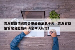 青海省疫情管控合肥最新消息今天（青海省疫情管控合肥最新消息今天新增）