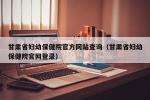 甘肃省妇幼保健院官方网站查询（甘肃省妇幼保健院官网登录）