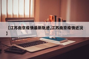 【江苏南京疫情最新轨迹,江苏南京疫情近况】