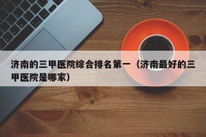 济南的三甲医院综合排名第一（济南最好的三甲医院是哪家）