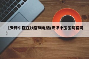 【天津中医在线咨询电话/天津中医医院官网】