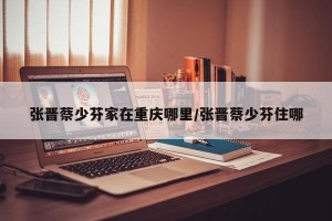 张晋蔡少芬家在重庆哪里/张晋蔡少芬住哪