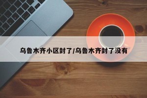 乌鲁木齐小区封了/乌鲁木齐封了没有