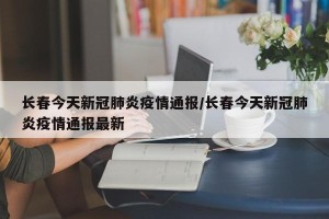 长春今天新冠肺炎疫情通报/长春今天新冠肺炎疫情通报最新