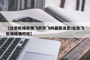 【北京机场疫情飞机停飞吗最新消息/北京飞机场疫情咋样】