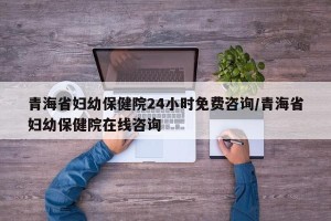 青海省妇幼保健院24小时免费咨询/青海省妇幼保健院在线咨询
