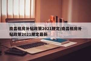 南昌租房补贴政策2021规定/南昌租房补贴政策2021规定最新