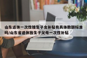 山东退休一次性独生子女补贴有具体数额标准吗/山东省退休独生子父母一次性补贴