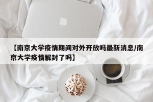 【南京大学疫情期间对外开放吗最新消息/南京大学疫情解封了吗】