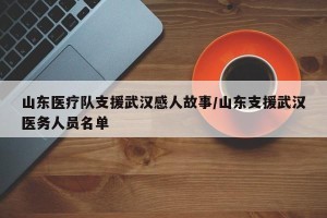 山东医疗队支援武汉感人故事/山东支援武汉医务人员名单