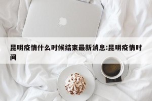 昆明疫情什么时候结束最新消息:昆明疫情时间