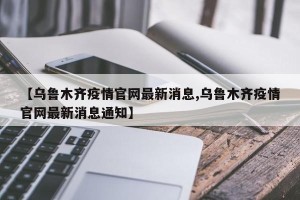 【乌鲁木齐疫情官网最新消息,乌鲁木齐疫情官网最新消息通知】