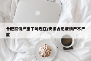 合肥疫情严重了吗现在/安徽合肥疫情严不严重