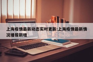 上海疫情最新动态实时更新:上海疫情最新情况播报新增