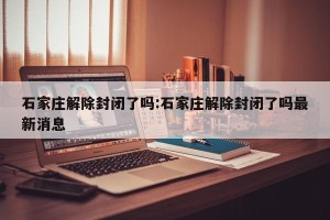 石家庄解除封闭了吗:石家庄解除封闭了吗最新消息