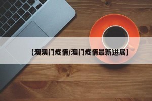 【澳澳门疫情/澳门疫情最新进展】