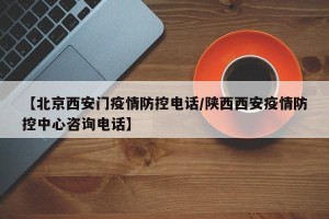 【北京西安门疫情防控电话/陕西西安疫情防控中心咨询电话】