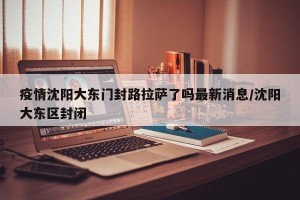 疫情沈阳大东门封路拉萨了吗最新消息/沈阳大东区封闭
