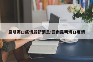 昆明海口疫情最新消息:云南昆明海口疫情