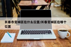 长春市宽城区在什么位置/长春宽城区在哪个位置