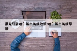 黑龙江省哈尔滨市防疫政策/哈尔滨市防疫举措