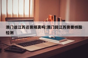 澳门返江苏还需隔离吗:澳门回江苏需要核酸检测