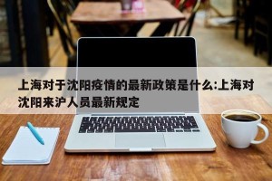 上海对于沈阳疫情的最新政策是什么:上海对沈阳来沪人员最新规定