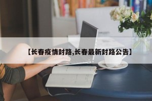 【长春疫情封路,长春最新封路公告】