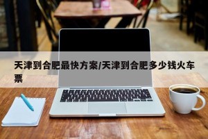 天津到合肥最快方案/天津到合肥多少钱火车票