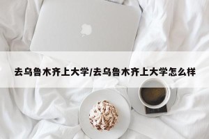 去乌鲁木齐上大学/去乌鲁木齐上大学怎么样