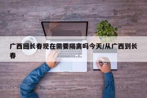 广西回长春现在需要隔离吗今天/从广西到长春