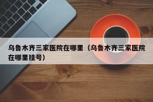 乌鲁木齐三家医院在哪里（乌鲁木齐三家医院在哪里挂号）