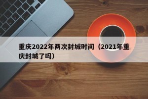 重庆2022年两次封城时间（2021年重庆封城了吗）